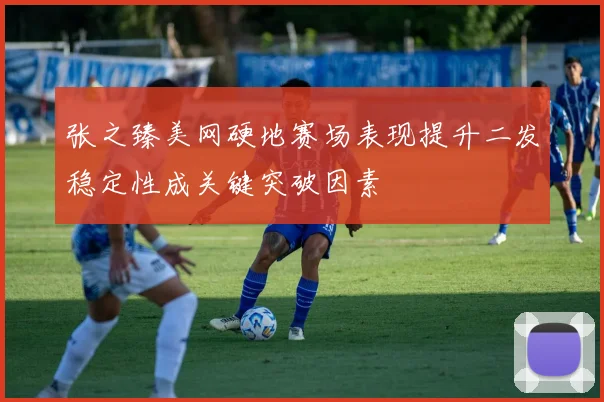 张之臻美网硬地赛场表现提升二发稳定性成关键突破因素