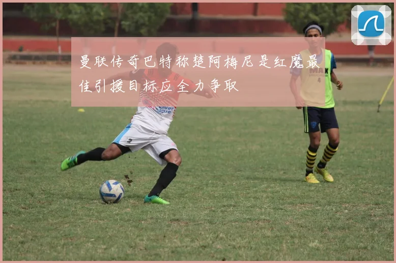 曼联传奇巴特称楚阿梅尼是红魔最佳引援目标应全力争取