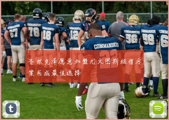 齐尔克泽愿意加盟尤文图斯租借方案或成最佳选择